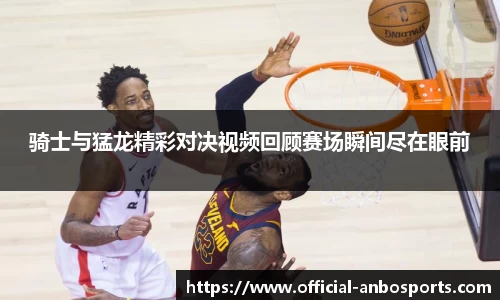 骑士与猛龙精彩对决视频回顾赛场瞬间尽在眼前